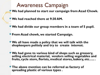 Awareness Campaign 
We had planned to start our campaign from Azad Chowk. 
We had reached there at 9:30 AM. 
We had divide our group members in a team of 5 pupil. 
From Azad chowk, we started Campaign. 
We all have made a policy that we will talk with the 
shopkeepers politely and try to create interest. 
We had gone to various kind of shops such as grossery, 
selling electrical material, vendors selling vegetables and 
fruits, cycle store, florists, medical stores, bakery, etc….. . 
The above mention can be referred as factory of 
spreading plastic of various types . 
 