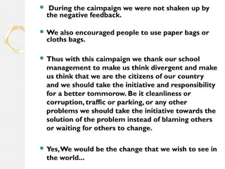  During the caimpaign we were not shaken up by 
the negative feedback. 
We also encouraged people to use paper bags or 
cloths bags. 
Thus with this caimpaign we thank our school 
management to make us think divergent and make 
us think that we are the citizens of our country 
and we should take the initiative and responsibility 
for a better tommorow. Be it cleanliness or 
corruption, traffic or parking, or any other 
problems we should take the initiative towards the 
solution of the problem instead of blaming others 
or waiting for others to change. 
Yes, We would be the change that we wish to see in 
the world... 
 