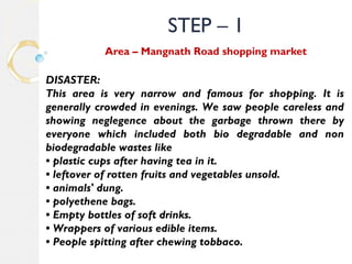 STEP – 1 
Area – Mangnath Road shopping market 
DISASTER: 
This area is very narrow and famous for shopping. It is 
generally crowded in evenings. We saw people careless and 
showing neglegence about the garbage thrown there by 
everyone which included both bio degradable and non 
biodegradable wastes like 
• plastic cups after having tea in it. 
• leftover of rotten fruits and vegetables unsold. 
• animals' dung. 
• polyethene bags. 
• Empty bottles of soft drinks. 
• Wrappers of various edible items. 
• People spitting after chewing tobbaco. 
 
