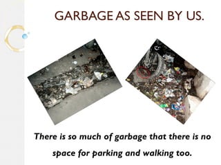 GARBAGE AS SEEN BY US. 
There is so much of garbage that there is no 
space for parking and walking too. 
 