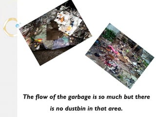 The flow of the garbage is so much but there 
is no dustbin in that area. 
 