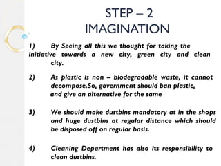 STEP – 2 
IMAGINATION 
1) By Seeing all this we thought for taking the 
initiative towards a new city, green city and clean 
city. 
2) As plastic is non – biodegradable waste, it cannot 
decompose.So, government should ban plastic, 
and give an alternative for the same 
3) We should make dustbins mandatory at in the shops 
and huge dustbins at regular distance which should 
be disposed off on regular basis. 
4) Cleaning Department has also its responsibility to 
clean dustbins. 
 