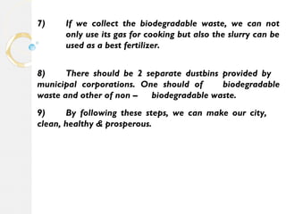 7) If we collect the biodegradable waste, we can not 
only use its gas for cooking but also the slurry can be 
used as a best fertilizer. 
8) There should be 2 separate dustbins provided by 
municipal corporations. One should of biodegradable 
waste and other of non – biodegradable waste. 
9) By following these steps, we can make our city, 
clean, healthy & prosperous. 
 