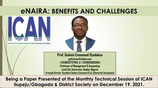 eNAIRA: BENEFITS AND CHALLENGES
Being a Paper Presented at the Monthly Technical Session of ICAN
Ilupeju/Gbagada & District Society on December 19, 2021.
Prof. Godwin Emmanuel Oyedokun
godwinoye@yahoo.com
+2348033737184, & +2348055863944
Professor of Management & Accounting
Lead City University, Ibadan, Nigeria
Principal Partner; Oyedokun Godwin Emmanuel & Co. (Chartered Accountant)
 