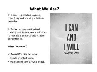 What We Are?
 Unnati is a leading training,
consulting and learning solutions
provider.
 Deliver unique customized
training and development solutions
to manage / enhance organization
performance.
Why-choose-us ?
 Award Winning Pedagogy.
Result-oriented work.
Maintaining turn-around effect.
 