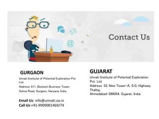 GUJARAT
Unnati Institute of Potential Exploration
Pvt. Ltd.
Address: 33, New Tower-A, S.G. Highway,
Thaltej,
Ahmedabad-380054, Gujarat, India.
GURGAON
Unnati Institute of Potential Exploration Pvt.
Ltd.
Address: 611, Bestech Business Tower,
Sohna Road, Gurgaon, Haryana, India.
Email Us: info@unnati.co.in
Call Us:+91-9909001469/74
 
