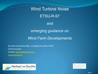 By Diarmuid Keaney MSc. in Applied Acoustics, MIOA
ICAN Acoustics
Contact: diarmuid@acoustics.ie
www.acoustics.ie
Wind Turbine Noise
ETSU-R-97
and
emerging guidance on
Wind Farm Developments
Rev:6
 