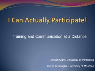 I Can Actually Participate! Training and Communication at a Distance Kirsten Clark, University of Minnesota Jennie Burroughs, University of Montana 