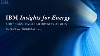 IBM Insights for Energy
GEOFF RIGGS : IBM GLOBAL BUSINESS SERVICES
AMERICANA : MONTREAL 2015
 