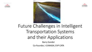 Future Challenges in Intelligent 
Transportation Systems 
and their Applications 
Barry Gander 
Co-Founder, i-CANADA; EVP CATA 
I CANADA DIVA Nov 13 14 
 