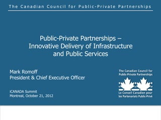 The Canadian Council for Public-Private Partnerships




              Public-Private Partnerships –
           Innovative Delivery of Infrastructure
                   and Public Services

Mark Romoff
President & Chief Executive Officer

iCANADA Summit
Montreal, October 21, 2012
 