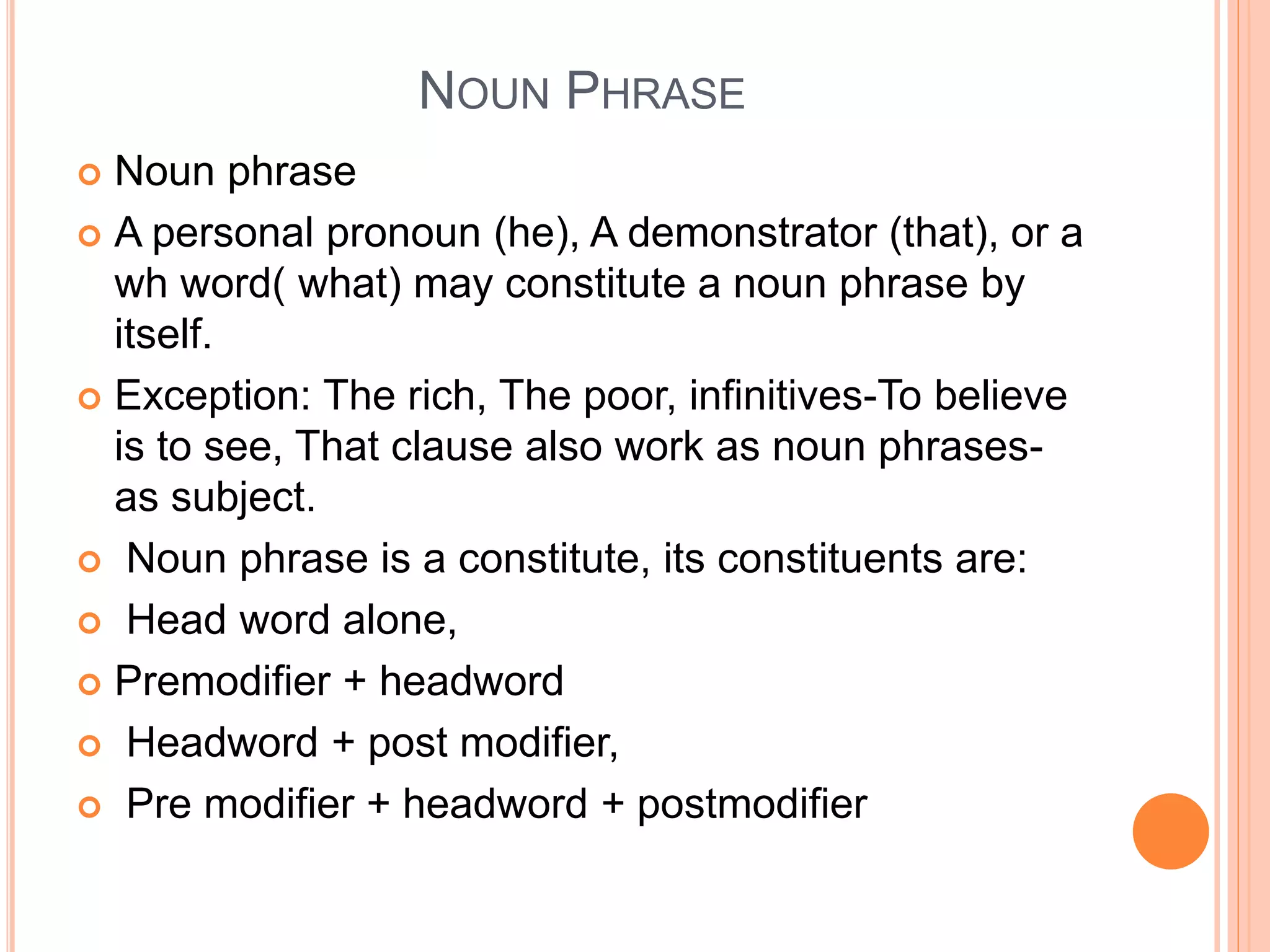 NOUN PHRASE
 Noun phrase
 A personal pronoun (he), A demonstrator (that), or a
wh word( what) may constitute a noun phrase by
itself.
 Exception: The rich, The poor, infinitives-To believe
is to see, That clause also work as noun phrases-
as subject.
 Noun phrase is a constitute, its constituents are:
 Head word alone,
 Premodifier + headword
 Headword + post modifier,
 Pre modifier + headword + postmodifier
 