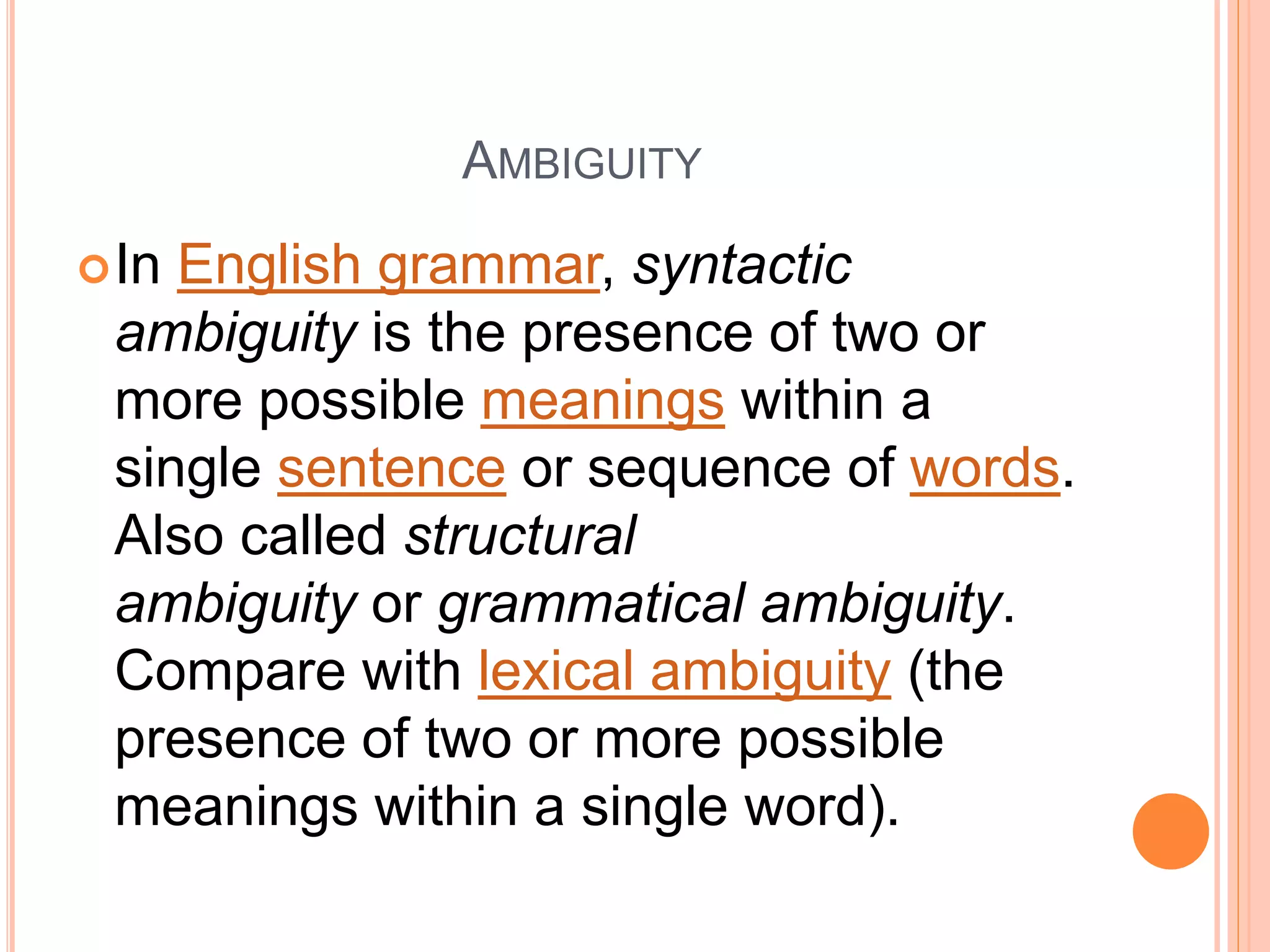 AMBIGUITY
In English grammar, syntactic
ambiguity is the presence of two or
more possible meanings within a
single sentence or sequence of words.
Also called structural
ambiguity or grammatical ambiguity.
Compare with lexical ambiguity (the
presence of two or more possible
meanings within a single word).
 