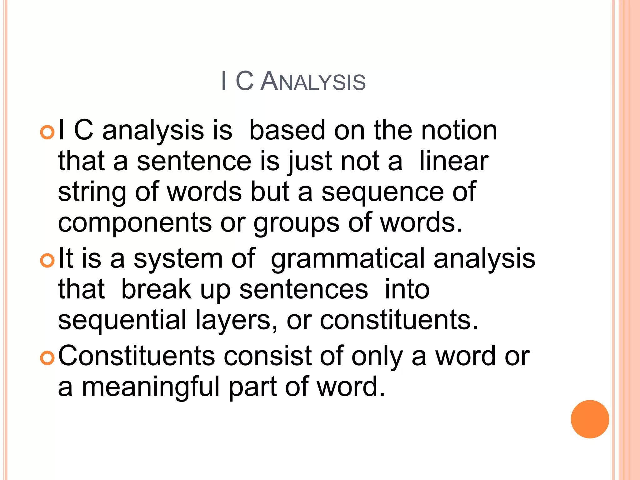 I C ANALYSIS
I C analysis is based on the notion
that a sentence is just not a linear
string of words but a sequence of
components or groups of words.
It is a system of grammatical analysis
that break up sentences into
sequential layers, or constituents.
Constituents consist of only a word or
a meaningful part of word.
 