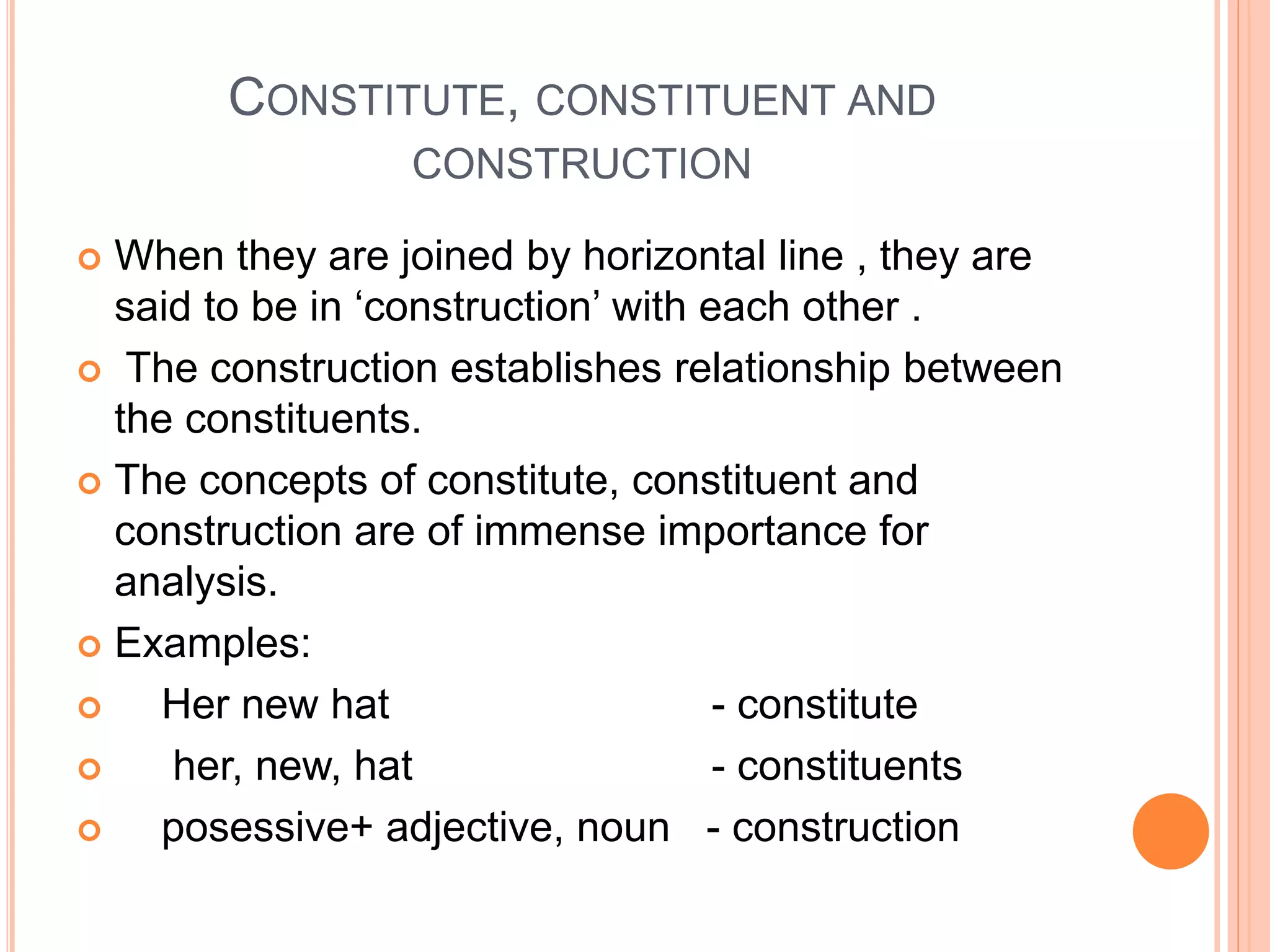 CONSTITUTE, CONSTITUENT AND
CONSTRUCTION
 When they are joined by horizontal line , they are
said to be in ‘construction’ with each other .
 The construction establishes relationship between
the constituents.
 The concepts of constitute, constituent and
construction are of immense importance for
analysis.
 Examples:
 Her new hat - constitute
 her, new, hat - constituents
 posessive+ adjective, noun - construction
 