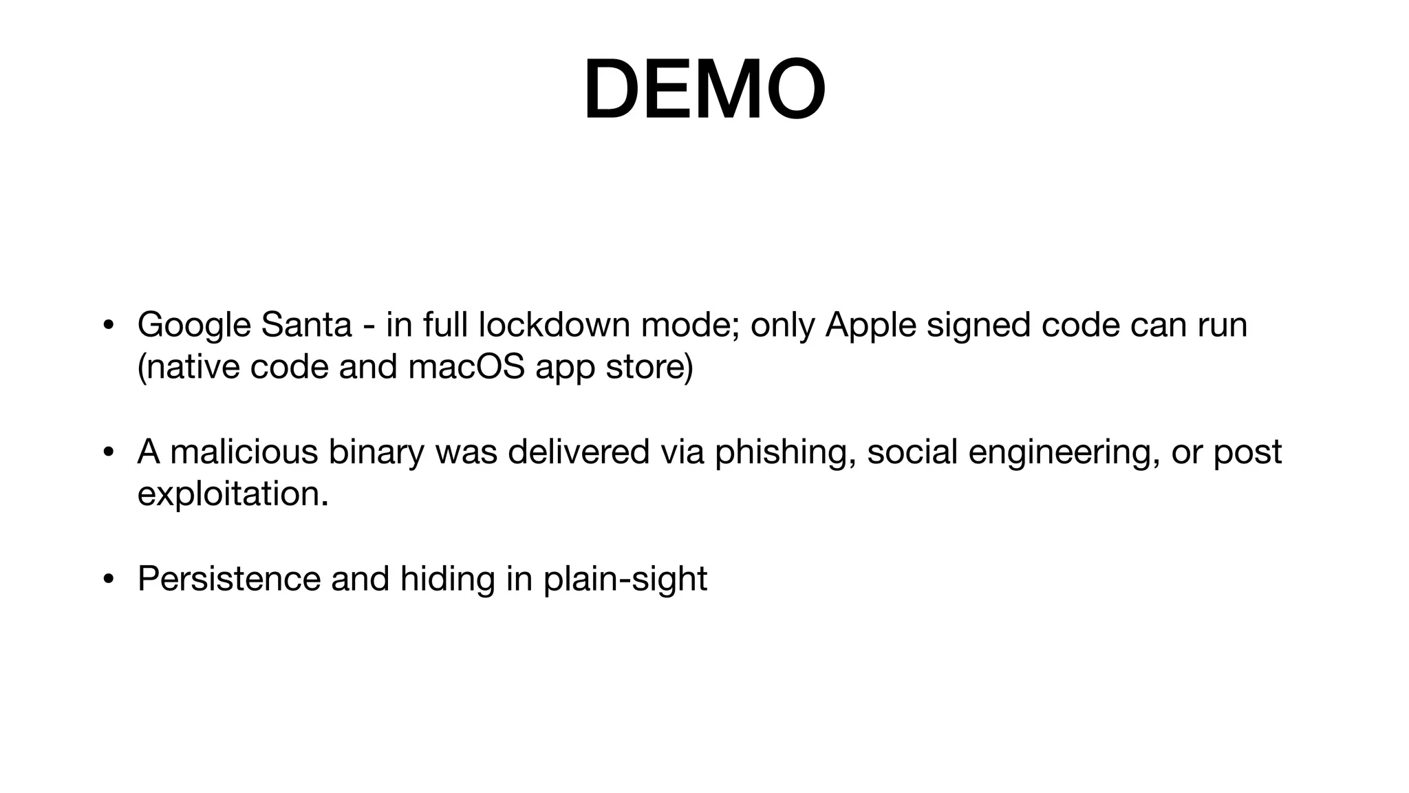 DEMO
• Google Santa - in full lockdown mode; only Apple signed code can run
(native code and macOS app store)

• A malicious binary was delivered via phishing, social engineering, or post
exploitation.

• Persistence and hiding in plain-sight
 
