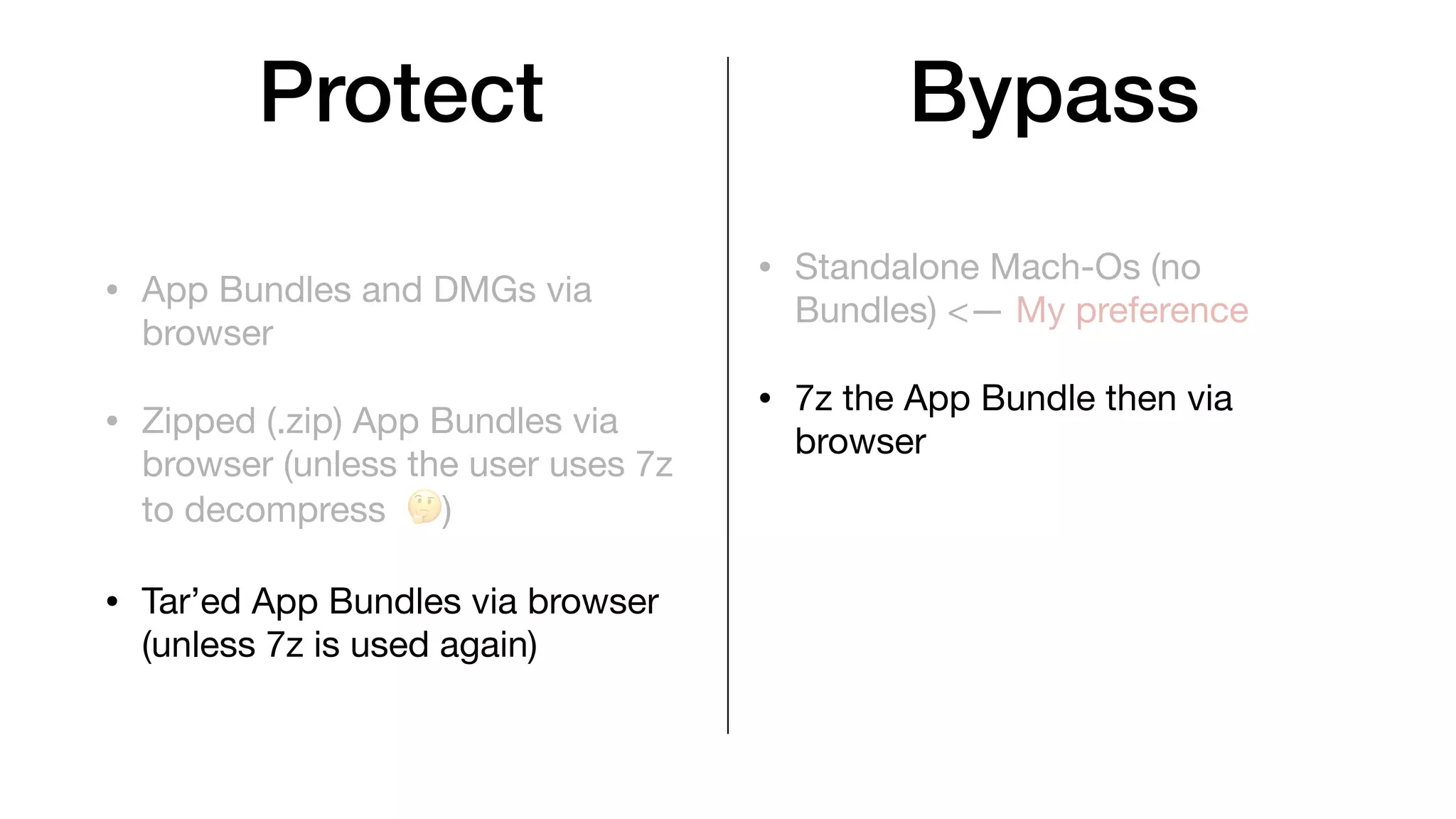 Protect
• App Bundles and DMGs via
browser
• Zipped (.zip) App Bundles via
browser (unless the user uses 7z
to decompress 🤔)
• Tar’ed App Bundles via browser
(unless 7z is used again)
• Standalone Mach-Os (no
Bundles) <— My preference
• 7z the App Bundle then via
browser
Bypass
 