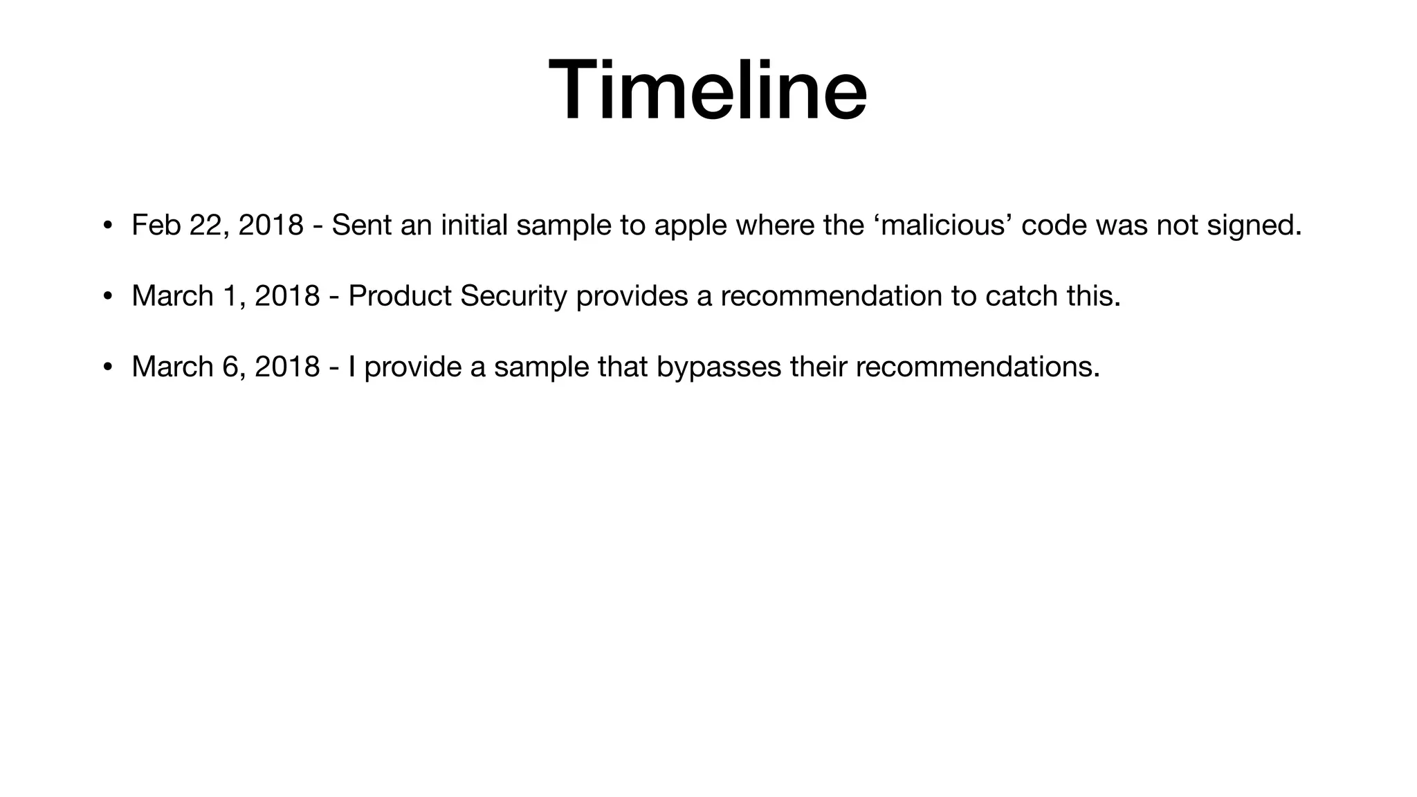 Timeline
• Feb 22, 2018 - Sent an initial sample to apple where the ‘malicious’ code was not signed.
• March 1, 2018 - Product Security provides a recommendation to catch this.
• March 6, 2018 - I provide a sample that bypasses their recommendations.
 
