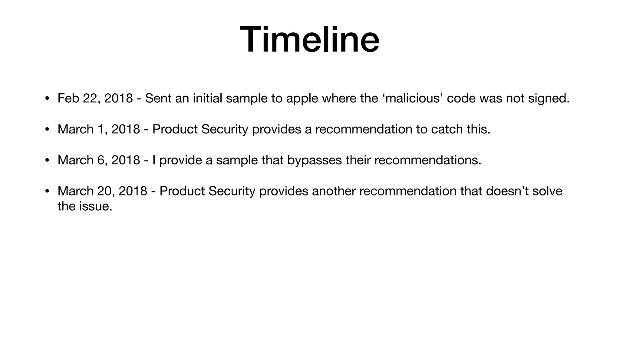 Timeline
• Feb 22, 2018 - Sent an initial sample to apple where the ‘malicious’ code was not signed.
• March 1, 2018 - Product Security provides a recommendation to catch this.
• March 6, 2018 - I provide a sample that bypasses their recommendations.
• March 20, 2018 - Product Security provides another recommendation that doesn’t solve
the issue.
 