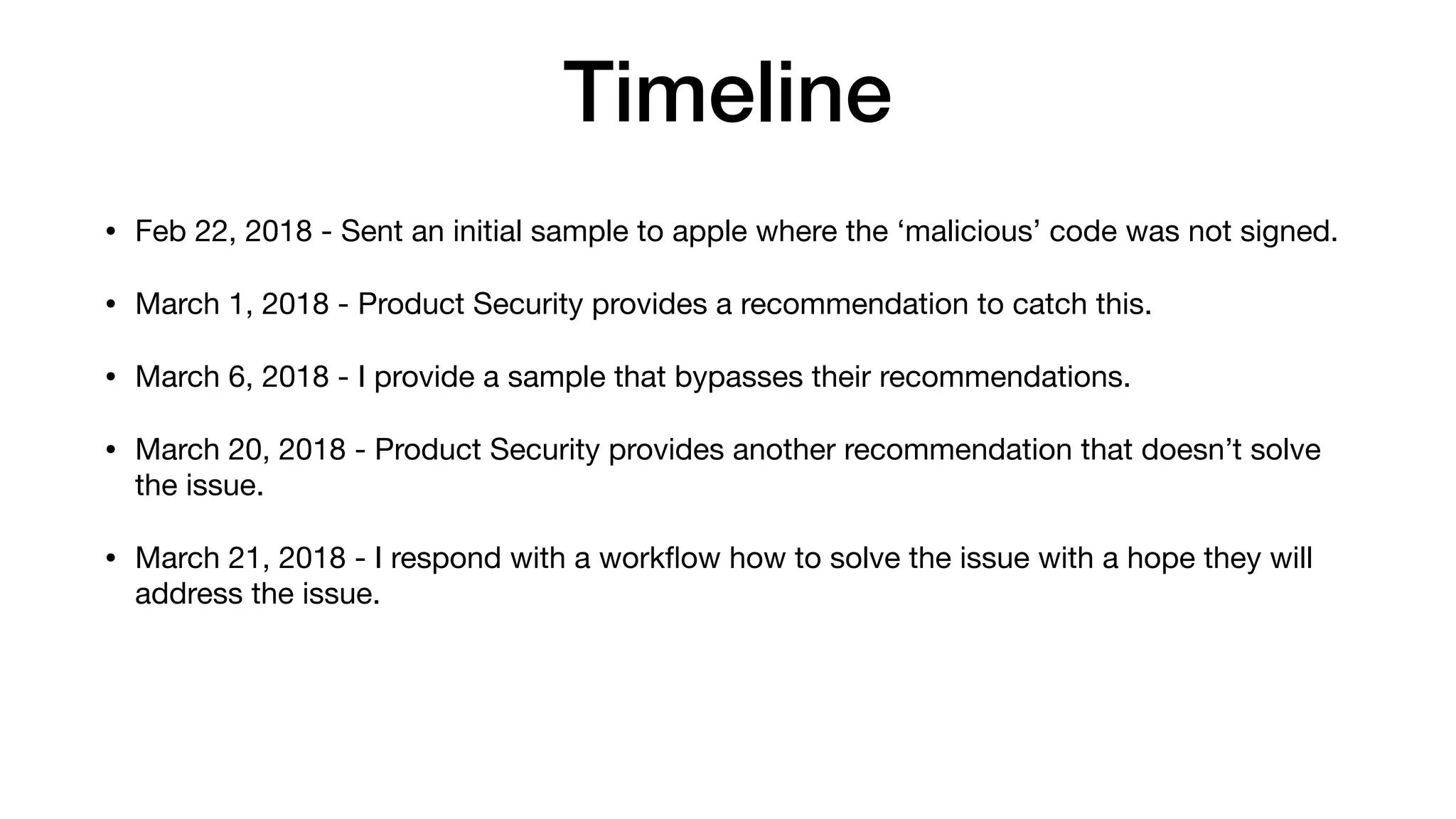 Timeline
• Feb 22, 2018 - Sent an initial sample to apple where the ‘malicious’ code was not signed.
• March 1, 2018 - Product Security provides a recommendation to catch this.
• March 6, 2018 - I provide a sample that bypasses their recommendations.
• March 20, 2018 - Product Security provides another recommendation that doesn’t solve
the issue.
• March 21, 2018 - I respond with a workﬂow how to solve the issue with a hope they will
address the issue.
 