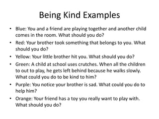 Being Kind Examples
• Blue: You and a friend are playing together and another child
comes in the room. What should you do?
• Red: Your brother took something that belongs to you. What
should you do?
• Yellow: Your little brother hit you. What should you do?
• Green: A child at school uses crutches. When all the children
to out to play, he gets left behind because he walks slowly.
What could you do to be kind to him?
• Purple: You notice your brother is sad. What could you do to
help him?
• Orange: Your friend has a toy you really want to play with.
What should you do?
 
