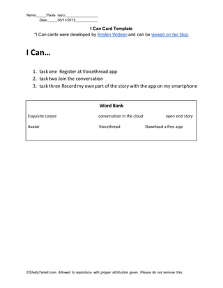Name:_____Paola Iasci_________________
Date:_____05/11/2015___________
©ShellyTerrell.com Allowed to reproduce with proper attribution given. Please do not remove this.
I Can Card Template
*I Can cards were developed by Kristen Wideen and can be viewed on her blog.
I Can…
1. task one Register at Voicethread app
2. task two Join the conversation
3. task three Record my own part of the story with the app on my smartphone
Word Bank
Exquisite corpse conversation in the cloud open end story
Avatar Voicethread Download a free app
 