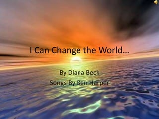 I Can Change the World… By Diana Beck Songs By Ben Harper 