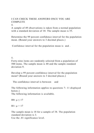 I CAN CHECK THESE ANSWERS ONCE YOU ARE
COMPLETE
4.
A sample of 49 observations is taken from a normal population
with a standard deviation of 10. The sample mean is 55.
Determine the 99 percent confidence interval for the population
mean. (Round your answers to 3 decimal places.)
Confidence interval for the population mean is and .
5.
Forty-nine items are randomly selected from a population of
500 items. The sample mean is 40 and the sample standard
deviation 9.
Develop a 99 percent confidence interval for the population
mean? (Round your answers to 3 decimal places.)
The confidence interval is between and
The following information applies to questions 7- 11 displayed
below.]
The following information is available.
H0: μ ≤ 17
H1: μ > 17
The sample mean is 18 for a sample of 38. The population
standard deviation is 3.
Use the .01 significance level.
 