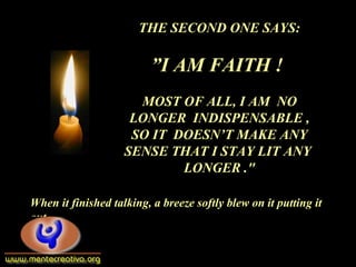THE SECOND ONE SAYS:
”I AM FAITH !
MOST OF ALL, I AM NO
LONGER INDISPENSABLE ,
SO IT DOESN’T MAKE ANY
SENSE THAT I STAY LIT ANY
LONGER ."
When it finished talking, a breeze softly blew on it putting it
out.
 