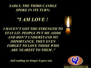 SADLY, THE THIRD CANDLE
SPOKE IN ITS TURN:
”I AM LOVE !
I HAVEN’T GOT THE STRENGTH TO
STAY LIT. PEOPLE PUT ME ASIDE
AND DON’T UNDERSTAND MY
IMPORTANCE. THEY EVEN
FORGET TO LOVE THOSE WHO
ARE NEAREST TO THEM ."
And waiting no longer it goes out.
 