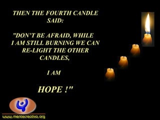 THEN THE FOURTH CANDLE
SAID:
”DON’T BE AFRAID, WHILE
I AM STILL BURNING WE CAN
RE-LIGHT THE OTHER
CANDLES,
I AM
HOPE !"
 