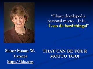 “ I have developed a personal motto…It is…   I can do hard things! ” THAT CAN BE YOUR MOTTO TOO! Sister Susan W. Tanner http://lds.org 