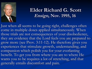 Elder Richard G. Scott Ensign , Nov. 1995, 16  Just when all seems to be going right, challenges often come in multiple doses applied simultaneously. When those trials are not consequences of your disobedience, they are evidence that the Lord feels you are prepared to grow more (see Prov. 3:11-12). He therefore gives you experiences that stimulate growth, understanding, and compassion which polish you for your everlasting benefit. To get you from where you are to where He wants you to be requires a lot of stretching, and that generally entails discomfort and pain. 