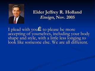 Elder Jeffrey R. Holland Ensign , Nov. 2005 I plead with you … to please be more accepting of yourselves, including your body shape and style, with a little less longing to look like someone else. We are all different.  