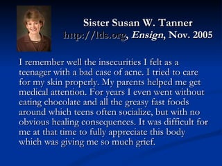 Sister Susan W. Tanner http://lds.org ,  Ensign , Nov. 2005 I remember well the insecurities I felt as a teenager with a bad case of acne. I tried to care for my skin properly. My parents helped me get medical attention. For years I even went without eating chocolate and all the greasy fast foods around which teens often socialize, but with no obvious healing consequences. It was difficult for me at that time to fully appreciate this body which was giving me so much grief.  