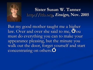 Sister Susan W. Tanner http://lds.org ,  Ensign , Nov. 2005 But my good mother taught me a higher law. Over and over she said to me,  “ You must do everything you can to make your appearance pleasing, but the minute you walk out the door, forget yourself and start concentrating on others. ” 