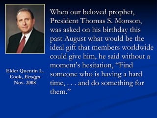 Elder Quentin L. Cook,  Ensign  Nov. 2008 When our beloved prophet, President Thomas S. Monson, was asked on his birthday this past August what would be the ideal gift that members worldwide could give him, he said without a moment’s hesitation, “Find someone who is having a hard time, . . . and do something for them.” 