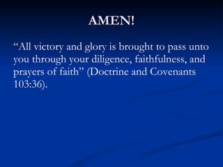 AMEN! “ All victory and glory is brought to pass unto you through your diligence, faithfulness, and prayers of faith” (Doctrine and Covenants 103:36). 