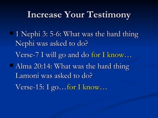 Increase Your Testimony 1 Nephi 3: 5-6: What was the hard thing Nephi was asked to do? Verse-7 I will go and do  for I know… Alma 20:14: What was the hard thing Lamoni was asked to do? Verse-15: I go… for I know… 
