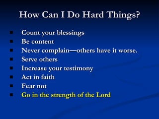 How Can I Do Hard Things? Count your blessings Be content Never complain—others have it worse. Serve others Increase your testimony Act in faith Fear not Go in the strength of the Lord 