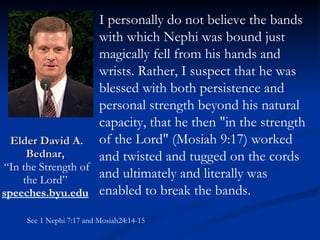 Elder David A. Bednar,  “In the Strength of the Lord”  speeches.byu.edu   I personally do not believe the bands with which Nephi was bound just magically fell from his hands and wrists. Rather, I suspect that he was blessed with both persistence and personal strength beyond his natural capacity, that he then "in the strength of the Lord" (Mosiah 9:17) worked and twisted and tugged on the cords and ultimately and literally was enabled to break the bands.  See 1 Nephi 7:17 and Mosiah24:14-15 