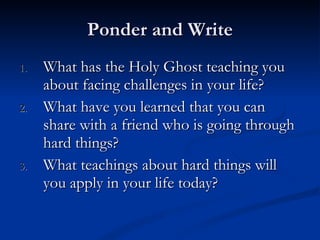 Ponder and Write What has the Holy Ghost teaching you about facing challenges in your life? What have you learned that you can share with a friend who is going through hard things? What teachings about hard things will you apply in your life today? 
