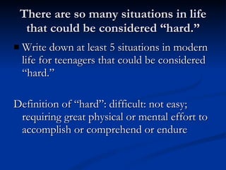 There are so many situations in life that could be considered “hard.” Write down at least 5 situations in modern life for teenagers that could be considered “hard.” Definition of “hard”: difficult: not easy; requiring great physical or mental effort to accomplish or comprehend or endure 