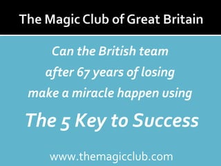 Can the British team 
after 67 years of losing 
make a miracle happen using 
The 5 Key to Success 
www.themagicclub.com 
 