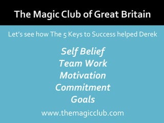 Let’s see how The 5 Keys to Success helped Derek 
Self Belief 
Team Work 
Motivation 
Commitment 
Goals 
www.themagicclub.com 
 