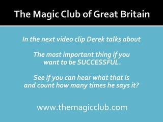 In the next video clip Derek talks about 
The most important thing if you 
want to be SUCCESSFUL. 
See if you can hear what that is 
and count how many times he says it? 
www.themagicclub.com 
 