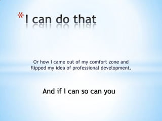 *

      Or how I came out of my comfort zone and
    flipped my idea of professional development.



         And if I can so can you
 