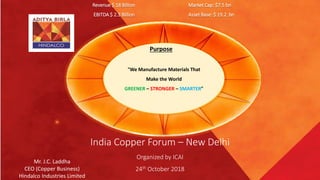 “We Manufacture Materials That
Make the World
GREENER – STRONGER – SMARTER”
Purpose
India Copper Forum – New Delhi
Organized by ICAI
24th October 2018
Mr. J.C. Laddha
CEO (Copper Business)
Hindalco Industries Limited
Revenue $ 18 Billion Market Cap: $7.5 bn
EBITDA $ 2.3 Billion Asset Base: $ 19.2 bn
 