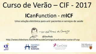 ICanFunction - mICF
Uma	solução eletrônica para	unir pacientes e	serviços de	saúde
@DevPeds
Curso de	Verão – CIF	- 2017
http://www.slideshare.net/OlafKrausdeCamargo/icanfunction-curso-cif-usp
 