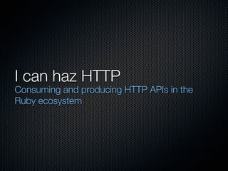 I can haz HTTP
Consuming and producing HTTP APIs in the
Ruby ecosystem
 